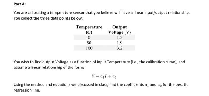 Part A:
You are calibrating a temperature sensor that you believe will have a linear input/output relationship.
You collect the three data points below:
Temperature
(C)
0
50
100
Output
Voltage (V)
1.2
1.9
3.2
You wish to find output Voltage as a function of input Temperature (i.e., the calibration curve), and
assume a linear relationship of the form:
V = a₁T + ao
Using the method and equations we discussed in class, find the coefficients a, and a for the best fit
regression line.