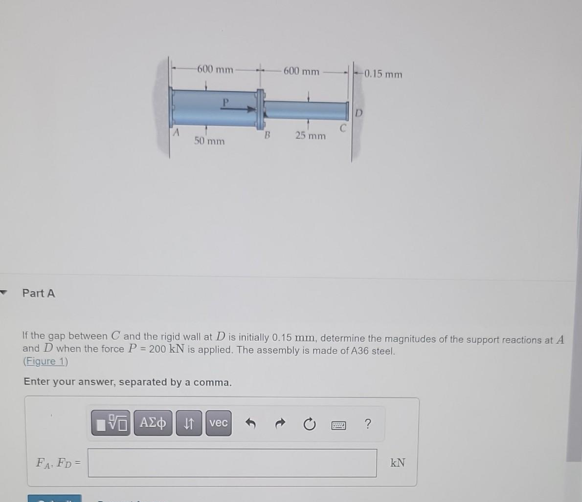 Part A
A
FA. FD=
-600 mm-
P
50 mm
VE ΑΣΦ 41
B
vec
- 600 mm
25 mm
If the gap between C and the rigid wall at D is initially 0.15 mm, determine the magnitudes of the support reactions at A
and D when the force P = 200 kN is applied. The assembly is made of A36 steel.
(Figure 1)
Enter your answer, separated by a comma.
-0.15 mm
D
?
kN