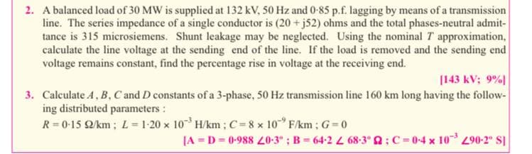 2. A balanced load of 30 MW is supplied at 132 kV, 50 Hz and 0-85 p.f. lagging by means of a transmission
line. The series impedance of a single conductor is (20 + j52) ohms and the total phases-neutral admit-
tance is 315 microsiemens. Shunt leakage may be neglected. Using the nominal T approximation,
calculate the line voltage at the sending end of the line. If the load is removed and the sending end
voltage remains constant, find the percentage rise in voltage at the receiving end.
[143 kV; 9%|
3. Calculate 4, B, C and D constants of a 3-phase, 50 Hz transmission line 160 km long having the follow-
ing distributed parameters :
R 0-15 2/km;L=1-20 x 10 H/km; C=8 x 10 F/km; G 0
(A = D = 0-988 0-3" ; B = 64-2 L 68-3° 2; C=0-4 x 10 90-2° SI
