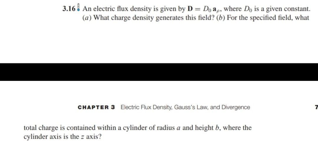 3.16 An electric flux density is given by D = Do a,, where Do is a given constant.
(a) What charge density generates this field? (b) For the specified field, what
CHAPTER 3
Electric Flux Density, Gauss's Law, and Divergence
total charge is contained within a cylinder of radius a and height b, where the
cylinder axis is the z axis?
