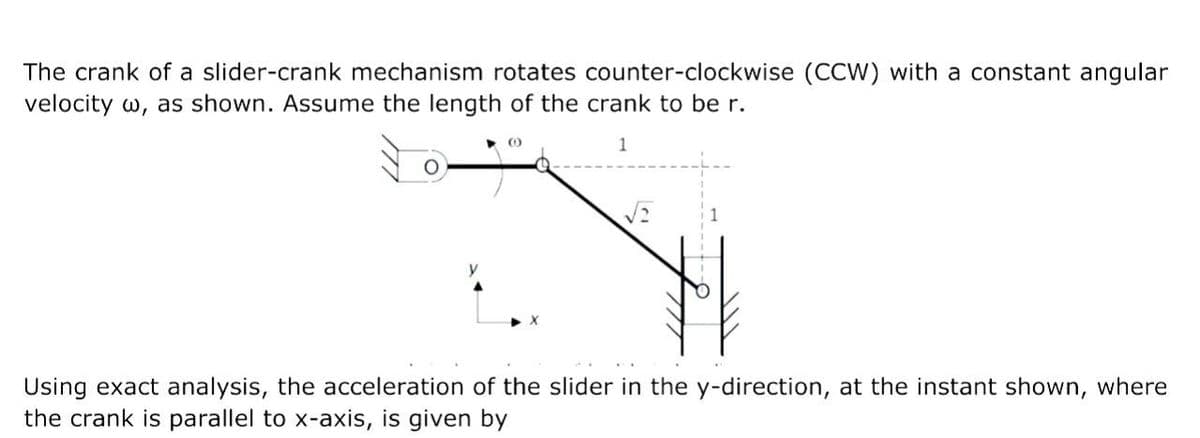 The crank of a slider-crank mechanism rotates counter-clockwise (CCW) with a constant angular
velocity w, as shown. Assume the length of the crank to be r.
▶0
1
Using exact analysis, the acceleration of the slider in the y-direction, at the instant shown, where
the crank is parallel to x-axis, is given by