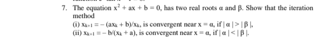 7. The equation x² + ax + b = 0, has two real roots a and ß. Show that the iteration
method
(i) Xk+1 = - (axk + b)/xk, is convergent near x = a, if | a | > | B I,
(ii) Xk+1 = - b/(Xk + a), is convergent near x = a, if | a |< | B |.
