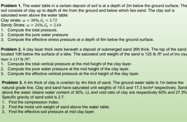 Problem 1. The water table in a certain deposit of soil is at a depth of 2m below the ground surface. The
soil consists of clay up to depth of 4m from the ground and below which lies sand. The clay soil is
saturated even above the water table:
Clay strata: w = 30%, G, = 2.72
Sandy Strata: w = 26%, G, = 2.64
1. Compute the total pressure.
2. Compute the pore water pressure.
3. Compute the effective stress pressure at a depth of 8m below the ground surface.
Problem 2. A clay layer thick rests beneath a deposit of submerged sand 26ft thick. The top of the sand
located 10ft below the surface of a lake. The saturated unit weight of the sand is 125 lb /ft and of the clay
layer is 117 lb /ft?.
1. Compute the total vertical pressure at the mid height of the clay layer.
2. Compute the pore water pressure at the mid height of the clay layer.
3. Compute the effective vertical pressure at the mid height of the clay layer.
Problem 3. A 4m thick of clay is overlain by 4m thick of sand. The ground water table is 1m below the
natural grade line. Clay and sand have saturated unit weights of 19.5 and 17.3 kn/m³ respectively. Sand
above the water retains water content of 30%. LL and void ratio of clay are respectively 60% and 27.3%
Specific gravity of sand solid is 2.7.
1. Find the compression index.
2. Find the moist unit weight of sand above the water table.
3. Find the effective soil pressure at mid clay layer.

