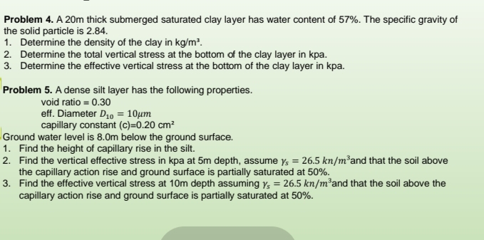 Problem 4. A 20m thick submerged saturated clay layer has water content of 57%. The specific gravity of
the solid particle is 2.84.
1. Determine the density of the clay in kg/m².
2. Determine the total vertical stress at the bottom of the clay layer in kpa.
3. Determine the effective vertical stress at the bottom of the clay layer in kpa.
Problem 5. A dense silt layer has the following properties.
void ratio = 0.30
eff. Diameter D10 = 10µm
capillary constant (c)=0.20 cm²
Ground water level is 8.0m below the ground surface.
1. Find the height of capillary rise in the silt.
2. Find the vertical effective stress in kpa at 5m depth, assume y, = 26.5 kn/m²and that the soil above
the capillary action rise and ground surface is partially saturated at 50%.
3. Find the effective vertical stress at 10m depth assuming Ys = 26.5 kn/m²and that the soil above the
capillary action rise and ground surface is partially saturated at 50%.
