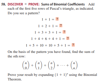 58. DISCOVER - PROVE: Sums of Binomial Coefficients Add
each of the first five rows of Pascal's triangle, as indicated.
Do you see a pattern?
1+1 = 2
1+ 2 +1 = 2
= 2
1 + 3 + 3 + 1
1+ 4 + 6 + 4 +1 = 2
1+ 5 + 10 + 10 + 5 + 1 =
On the basis of the pattern you have found, find the sum of
the nth row:
() • (;) • ()-
+...+
.2.
(:)
Prove your result by expanding (1 + 1)" using the Binomial
Theorem.
