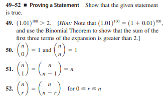 49-52 - Proving a Statement Show that the given statement
is true.
49. (1.01)00 > 2. [Hint: Note that (1.01) 00 = (1 + 0.01)1",
and use the Binomial Theorem to show that the sum of the
first three terms of the expansion is greater than 2.]
1 and (")-
· (;) - (,")-
(:) - (,",)
50.
51.
52.
for 0srs
