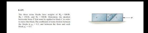 8-137.
600 lb.
The three stone blocks have weights of W,
W 150 lb, and We- 500 th Determine the smallest
horizontal force P that must be applied to block C in order
to move this block. The coefficient of static friction between
the blocks is a, 0.3, and between the floor and each
block - 0.5