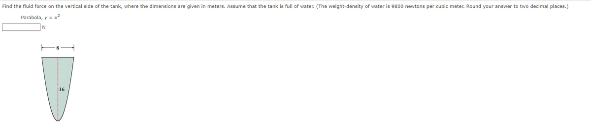 Find the fluid force on the vertical side of the tank, where the dimensions are given in meters. Assume that the tank is full of water. (The weight-density of water is 9800 newtons per cubic meter. Round your answer to two decimal places.)
Parabola, y = x²
16
