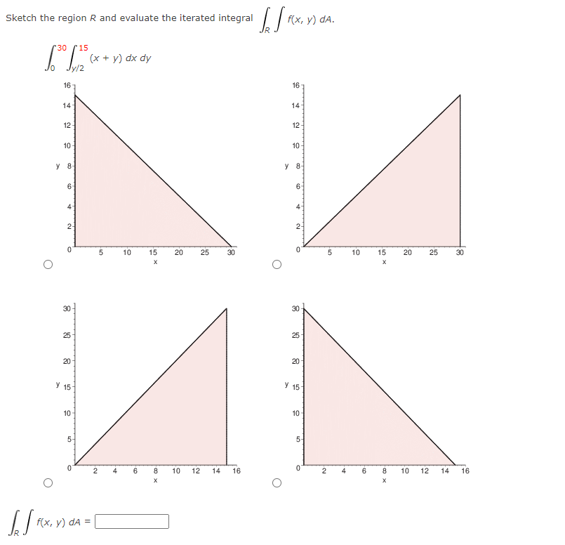 Sketch the region R and evaluate the iterated integral |
f(x, у) dA.
'30
r15
(x + y) dx dy
16
16
14
14
12
12
10
10
y 8-
y 8
61
6-
4-
4
2-
2-
5
10
15
20
25
30
10
15
20
25
30
30
30
25
25
20
20-
У 15
y 15
10-
10-
5-
5-
4
8
10
12
14
16
4
6
8
10
12
14
16
f(x, у) dA %3D
