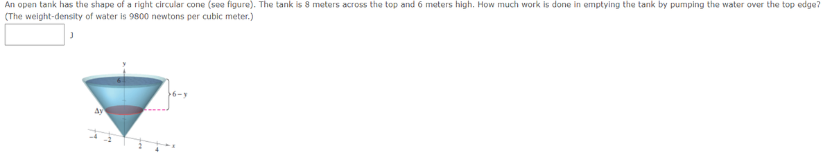 An open tank has the shape of a right circular cone (see figure). The tank is 8 meters across the top and 6 meters high. How much work is done in emptying the tank by pumping the water over the top edge?
(The weight-density of water is 9800 newtons per cubic meter.)
6-y
Ay
