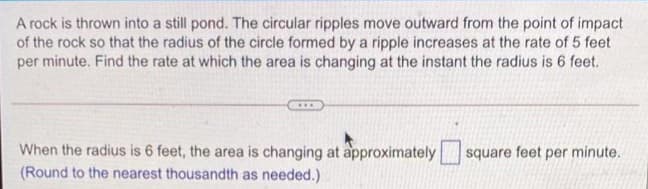 A rock is thrown into a still pond. The circular ripples move outward from the point of impact
of the rock so that the radius of the circle formed by a ripple increases at the rate of 5 feet
per minute. Find the rate at which the area is changing at the instant the radius is 6 feet.
When the radius is 6 feet, the area is changing at approximately
(Round to the nearest thousandth as needed.)
square feet per minute.
