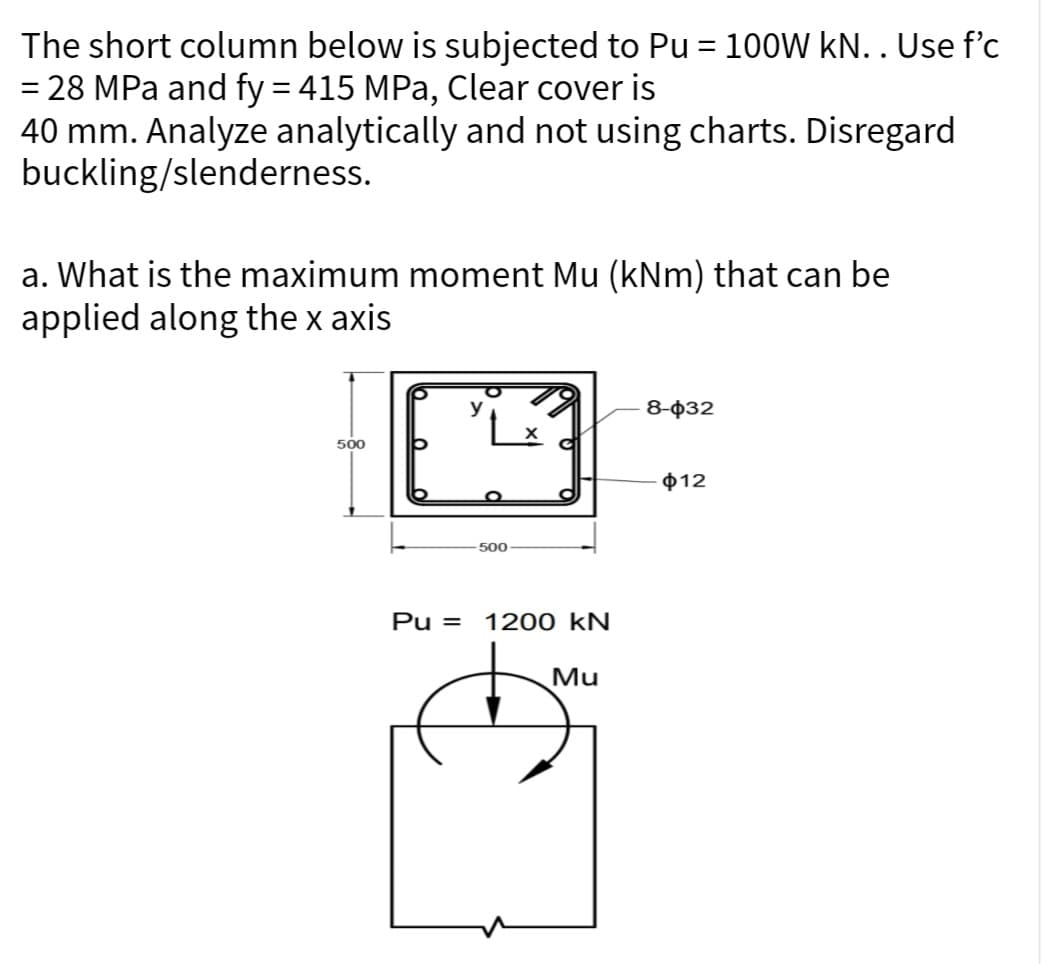 The short column below is subjected to Pu = 100W kN. . Use f'c
= 28 MPa and fy = 415 MPa, Clear cover is
40 mm. Analyze analytically and not using charts. Disregard
buckling/slenderness.
a. What is the maximum moment Mu (kNm) that can be
applied along the x axis
500
500
Pu= 1200 kN
Mu
8-032
$12