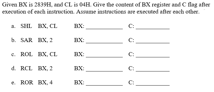 Given BX is 2839H, and CL is 04H. Give the content of BX register and C flag after
execution of each instruction. Assume instructions are executed after each other.
a. SHL BX, CL
b. SAR
BX, 2
c. ROL BX, CL
d. RCL BX, 2
e. ROR BX, 4
BX:
BX:
BX:
BX:
BX:
C:
C:
C:
C:
C: