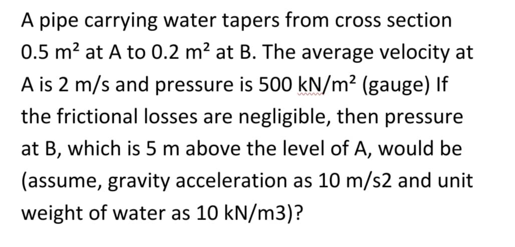 A pipe carrying water tapers from cross section
0.5 m² at A to 0.2 m² at B. The average velocity at
A is 2 m/s and pressure is 500 kN/m² (gauge) If
the frictional losses are negligible, then pressure
at B, which is 5 m above the level of A, would be
(assume, gravity acceleration as 10 m/s2 and unit
weight of water as 10 kN/m3)?