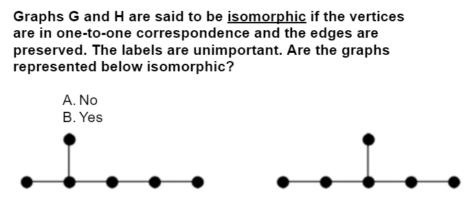 Graphs G and H are said to be isomorphic if the vertices
are in one-to-one correspondence and the edges are
preserved. The labels are unimportant. Are the graphs
represented below isomorphic?
A. No
B. Yes
