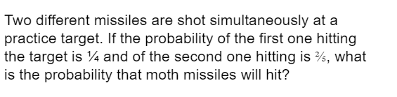Two different missiles are shot simultaneously at a
practice target. If the probability of the first one hitting
the target is ¼ and of the second one hitting is %, what
is the probability that moth missiles will hit?
