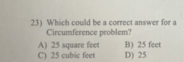 23) Which could be a correct answer for a
Circumference problem?
A) 25 square feet
C) 25 cubic feet
B) 25 feet
D) 25
