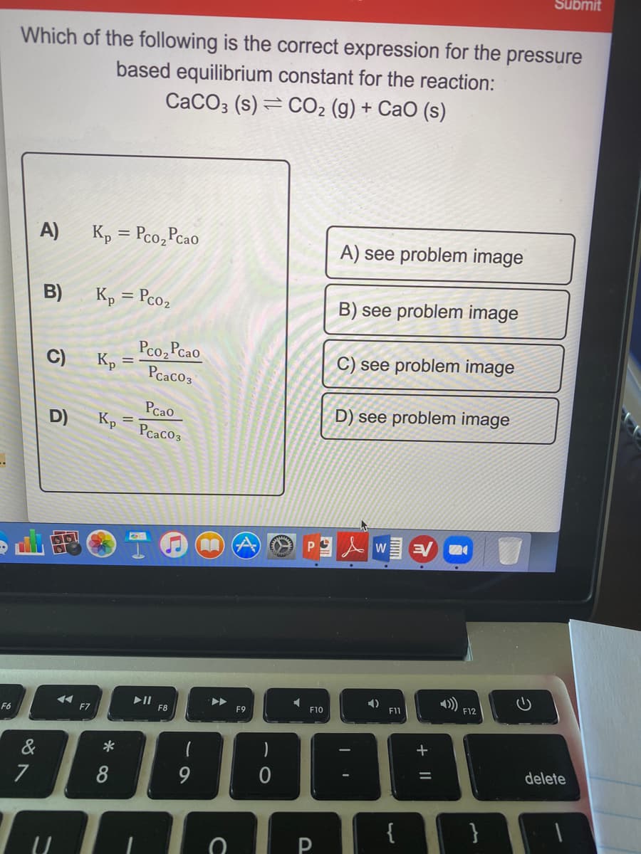 Which of the following is the correct expression for the pressure
based equilibrium constant for the reaction:
CaCO3 (s) = CO2 (g) + CaO (s)
A)
Kp = Pco,Pcao
%3D
A) see problem image
B)
K, = Pco2
B) see problem image
%3D
C)
Pco, Pcao
Kp
C) see problem image
%3D
Pcaco3
Pcao
D) K, =
Pcaco3
D) see problem image
%3D
