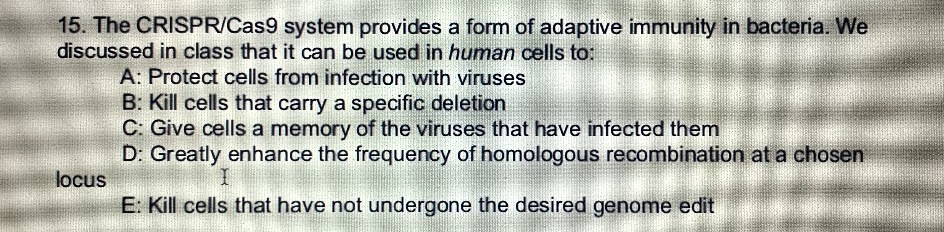 15. The CRISPR/Cas9 system provides a form of adaptive immunity in bacteria. We
discussed in class that it can be used in human cells to:
A: Protect cells from infection with viruses
B: Kill cells that carry a specific deletion
C: Give cells a memory of the viruses that have infected them
D: Greatly enhance the frequency of homologous recombination at a chosen
I
locus
E: Kill cells that have not undergone the desired genome edit
