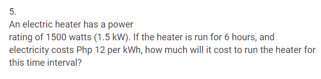 5.
An electric heater has a power
rating of 1500 watts (1.5 kW). If the heater is run for 6 hours, and
electricity costs Php 12 per kWh, how much will it cost to run the heater for
this time interval?
