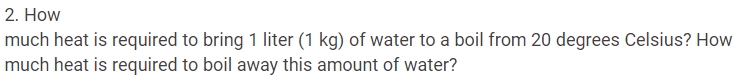 2. How
much heat is required to bring 1 liter (1 kg) of water to a boil from 20 degrees Celsius? How
much heat is required to boil away this amount of water?
