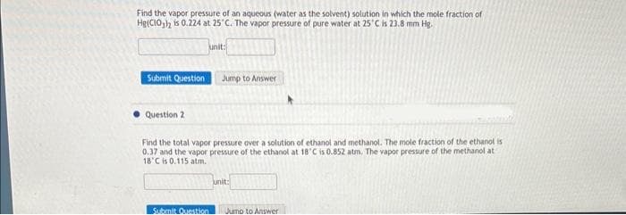 Find the vapor pressure of an aqueous (water as the solvent) solution in which the mole fraction of
Hg(CIO)2 is 0.224 at 25°C. The vapor pressure of pure water at 25°C is 23.8 mm Hg.
Submit Question
Question 2
unit:
Submit Question
Jump to Answer
Find the total vapor pressure over a solution of ethanol and methanol. The mole fraction of the ethanol is
0.37 and the vapor pressure of the ethanol at 18'C is 0.852 atm, The vapor pressure of the methanol at
18'C is 0.115 atm.
unit:
Jump to Answer