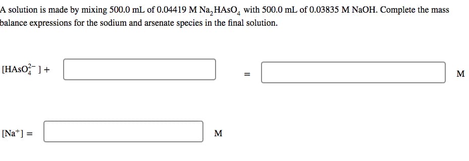 A solution is made by mixing 500.0 mL of 0.04419 M Na₂HASO with 500.0 mL of 0.03835 M NaOH. Complete the mass
balance expressions for the sodium and arsenate species in the final solution.
[HASO²] +
[Na] =
M
=
M