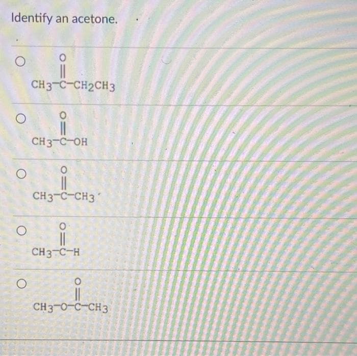 Identify an acetone.
O
O
O
|||
CH3-C-CH2CH3
O
O
||
CH3-C-OH
O
CH3-C-CH3
°i
CH3 C-H
O
CH3-0-C-CH3
REEN
O=0
NEAGR
MAR
FREES