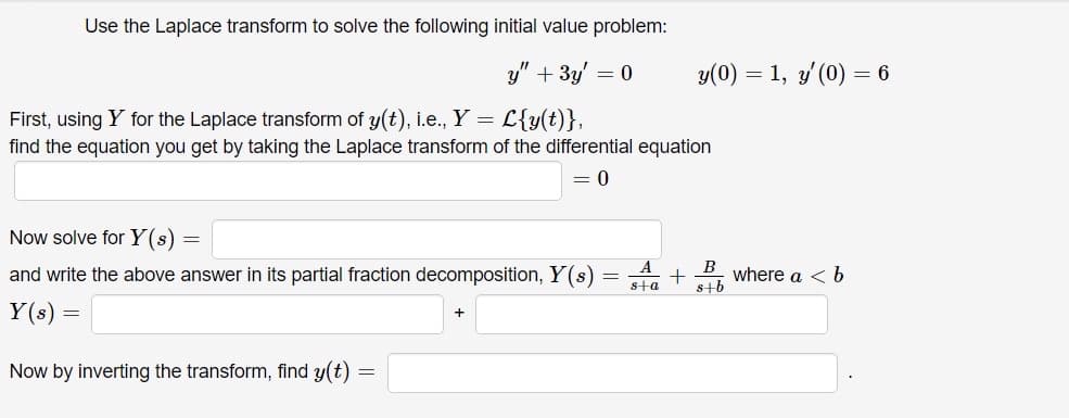 Use the Laplace transform to solve the following initial value problem:
y" + 3y = 0
First, using Y for the Laplace transform of y(t), i.e., Y = L{y(t)},
find the equation you get by taking the Laplace transform of the differential equation
= 0
Now solve for Y (s)
A
and write the above answer in its partial fraction decomposition, Y(s) =
Y(s) =
Now by inverting the transform, find y(t)
=
y(0) = 1, y' (0) = 6
+ where a < b
B
s+b
