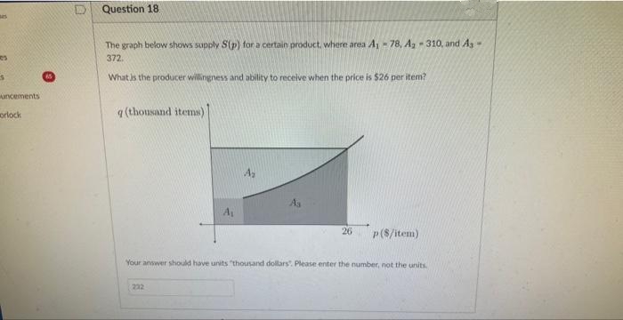 es
S
uncements
orlock
D Question 18
The graph below shows supply S(p) for a certain product, where area A₁ - 78, A₂-310, and As-
372.
What is the producer willingness and ability to receive when the price is $26 per item?
q (thousand items)
A₂
232
26
p($/item)
Your answer should have units "thousand dollars. Please enter the number, not the units.