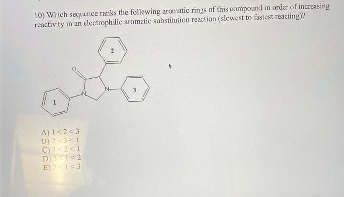 10) Which sequence ranks the following aromatic rings of this compound in order of increasing
reactivity in an electrophilic aromatic substitution reaction (slowest to fastest reacting)?
A) 1<2<3
B) 2<3<1
C) 3<2<1
D) 3 1<2
E) 2<1<3