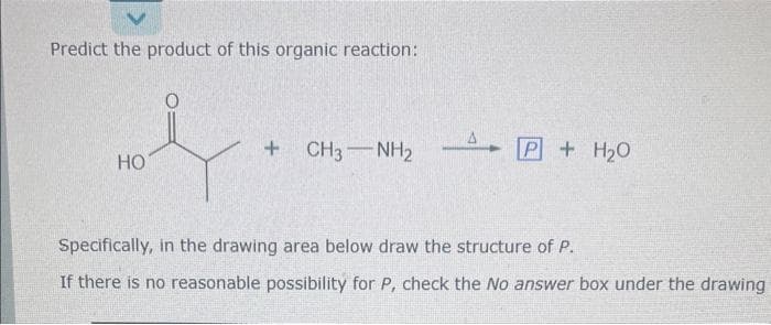 Predict the product of this organic reaction:
HO
+ CH3NH₂
P + H₂O
Specifically, in the drawing area below draw the structure of P.
If there is no reasonable possibility for P, check the No answer box under the drawing