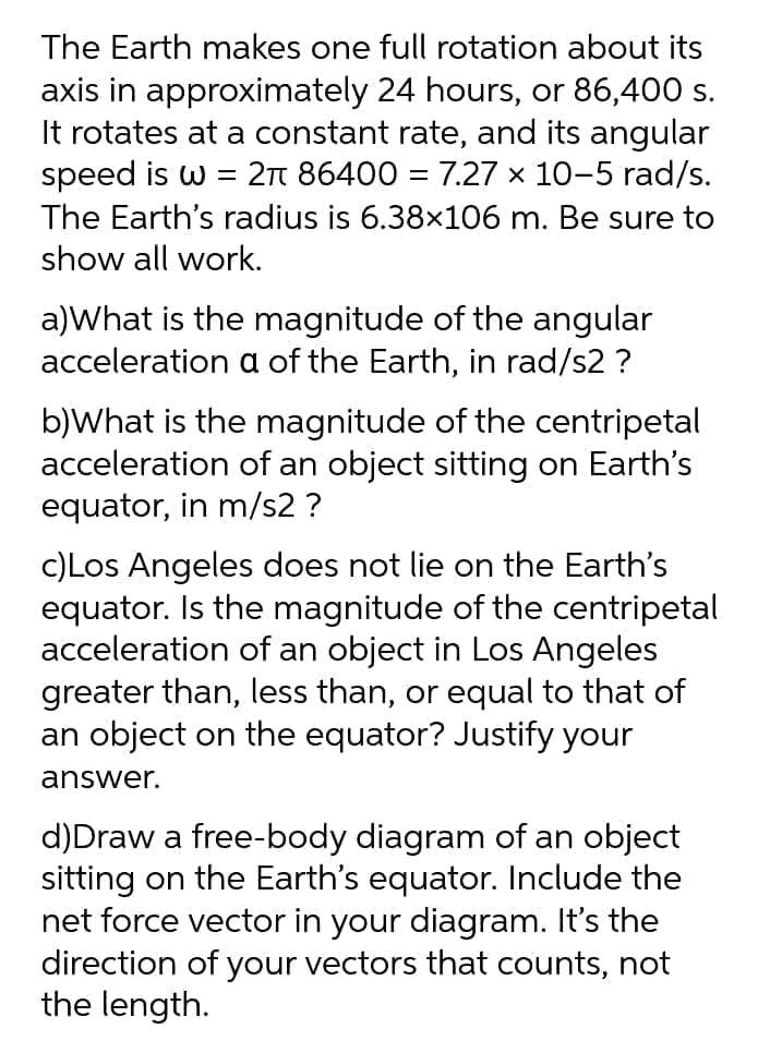 The Earth makes one full rotation about its
axis in approximately 24 hours, or 86,400 s.
It rotates at a constant rate, and its angular
speed is w = 2n 86400 = 7.27 x 10-5 rad/s.
The Earth's radius is 6.38×106 m. Be sure to
show all work.
a)What is the magnitude of the angular
acceleration a of the Earth, in rad/s2 ?
b)What is the magnitude of the centripetal
acceleration of an object sitting on Earth's
equator, in m/s2 ?
c)Los Angeles does not lie on the Earth's
equator. Is the magnitude of the centripetal
acceleration of an object in Los Angeles
greater than, less than, or equal to that of
an object on the equator? Justify your
answer.
d)Draw a free-body diagram of an object
sitting on the Earth's equator. Include the
net force vector in your diagram. It's the
direction of your vectors that counts, not
the length.
