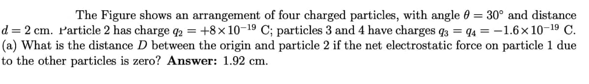 The Figure shows an arrangement of four charged particles, with angle 0 = 30° and distance
d = 2 cm. Particle 2 has charge q2 = +8x10-19 C; particles 3 and 4 have charges q3 = q4 = -1.6x 10-19 C.
(a) What is the distance D between the origin and particle 2 if the net electrostatic force on particle 1 due
to the other particles is zero? Answer: 1.92 cm.
