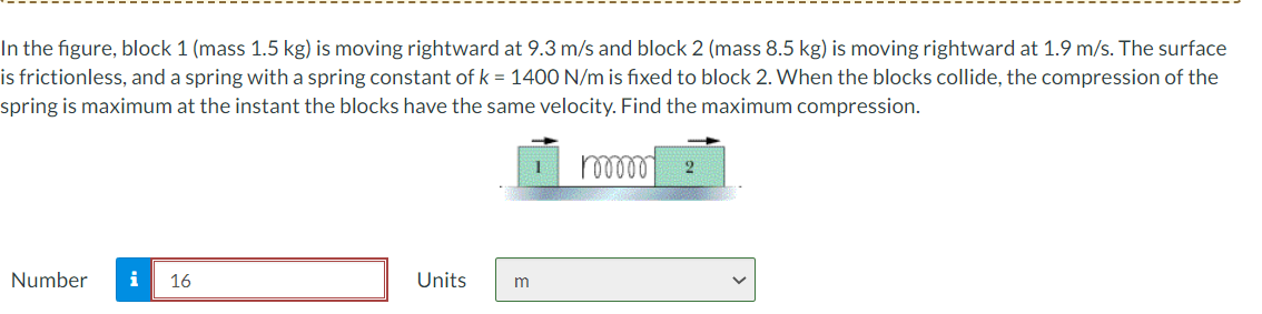 In the figure, block 1 (mass 1.5 kg) is moving rightward.
is frictionless, and a spring with a spring constant of k = 1400 N/m is fixed to block 2. When the blocks collide, the compression of the
9.3 m/s and block 2 (mass 8.5 kg) is moving rightward at 1.9 m/s. The surface
spring is maximum at the instant the blocks have the same velocity. Find the maximum compression.
16
Number
i
Units
m

