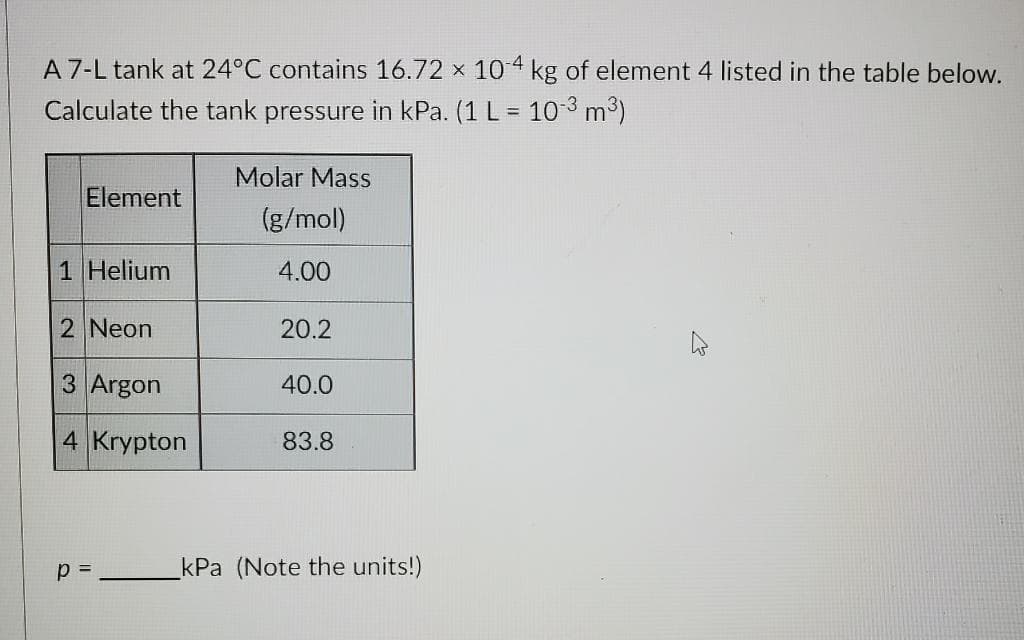 A 7-L tank at 24°C contains 16.72 x 104 kg of element 4 listed in the table below.
Calculate the tank pressure in kPa. (1 L = 10 3 m³)
Molar Mass
Element
(g/mol)
1 Helium
4.00
2 Neon
20.2
3 Argon
40.0
4 Krypton
83.8
p =
kPa (Note the units!)

