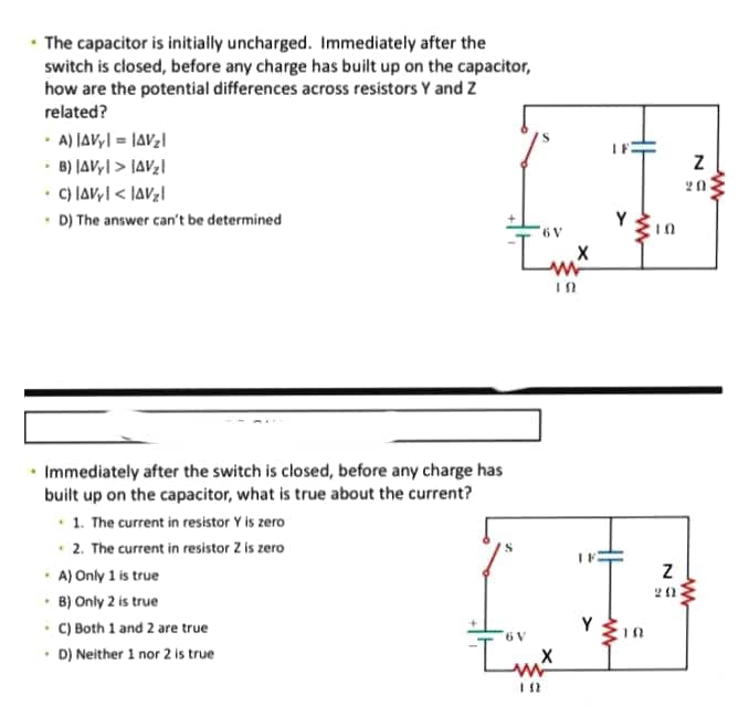 • The capacitor is initially uncharged. Immediately after the
switch is closed, before any charge has built up on the capacitor,
how are the potential differences across resistors Y and Z
related?
· A) JAV,| = |AV2|
B) |AVy| > JAVg|
C) laVyI < IaV;l
• D) The answer can't be determined
20
• Immediately after the switch is closed, before any charge has
built up on the capacitor, what is true about the current?
• 1. The current in resistor Y is zero
2. The current in resistor Z is zero
· A) Only 1 is true
• B) Only 2 is true
• C) Both 1 and 2 are true
• D) Neither 1 nor 2 is true
