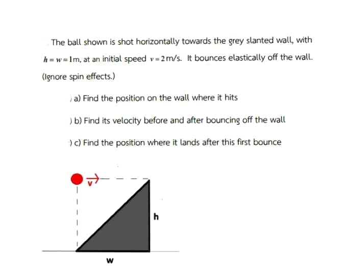 The ball shown is shot horizontally towards the grey slanted wall, with
h = w = Im, at an initial speed v= 2m/s. It bounces elastically off the wall.
(Ignore spin effects.)
a) Find the position on the wall where it hits
) b) Find its velocity before and after bouncing off the wall
) c) Find the position where it lands after this first bounce
h
w
