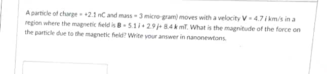 A particle of charge - +2.1 nC and mass - 3 micro-gram) moves with a velocity V = 4.7 i km/s in a
region where the magnetic field is B - 5.1 i+ 2.9 j+ 8.4 k mT. What is the magnitude of the force on
the particle due to the magnetic field? Write your answer in nanonewtons.
