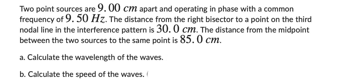 Two point sources are 9. 00 cm apart and operating in phase with a common
frequency of 9. 50 Hz. The distance from the right bisector to a point on the third
nodal line in the interference pattern is 30. 0 cm. The distance from the midpoint
between the two sources to the same point is 85. 0 cm.
a. Calculate the wavelength of the waves.
b. Calculate the speed of the waves.
