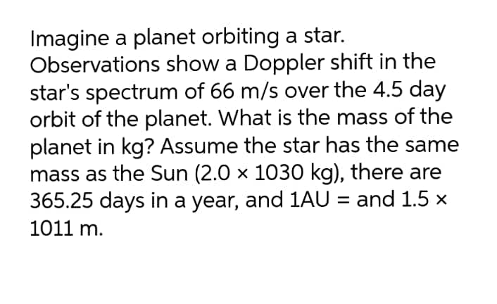 Imagine a planet orbiting a star.
Observations show a Doppler shift in the
star's spectrum of 66 m/s over the 4.5 day
orbit of the planet. What is the mass of the
planet in kg? Assume the star has the same
mass as the Sun (2.0 x 1030 kg), there are
365.25 days in a year, and 1AU = and 1.5 x
1011 m.
