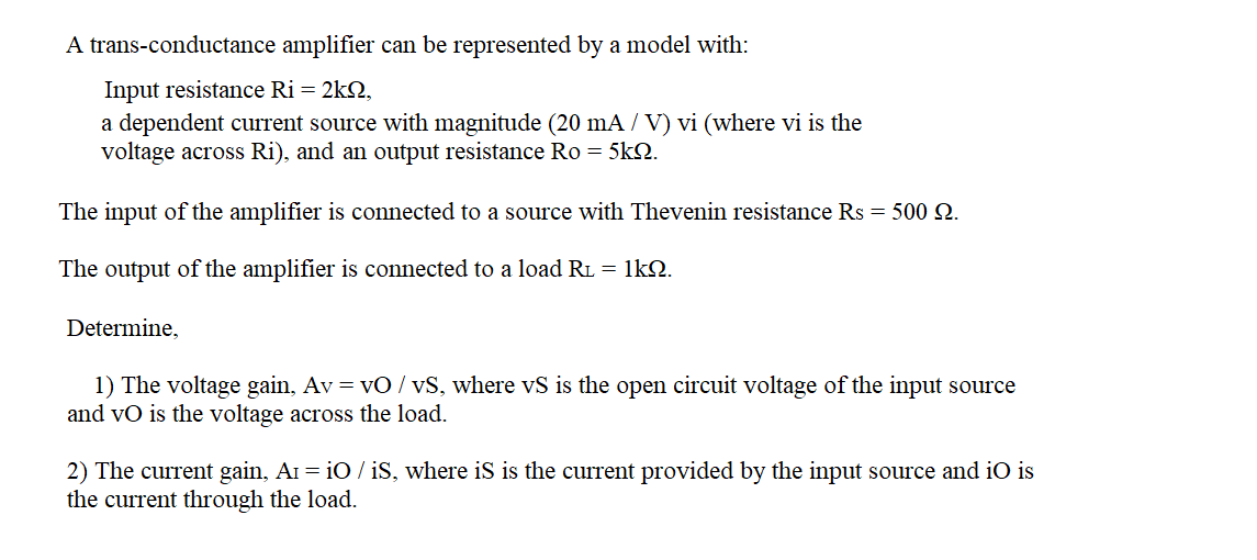 A trans-conductance amplifier can be represented by a model with:
Input resistance Ri = 2k2,
a dependent current source with magnitude (20 mA / V) vi (where vi is the
voltage across Ri), and an output resistance Ro = 5kN.
The input of the amplifier is connected to a source with Thevenin resistance Rs = 500 N.
The output of the amplifier is connected to a load R1 = 1kO.
Determine,
1) The voltage gain, Av = vO / vS, where vS is the open circuit voltage of the input source
and vO is the voltage across the load.
2) The current gain, AI = iO / iS, where iS is the current provided by the input source and iO is
the current through the load.
