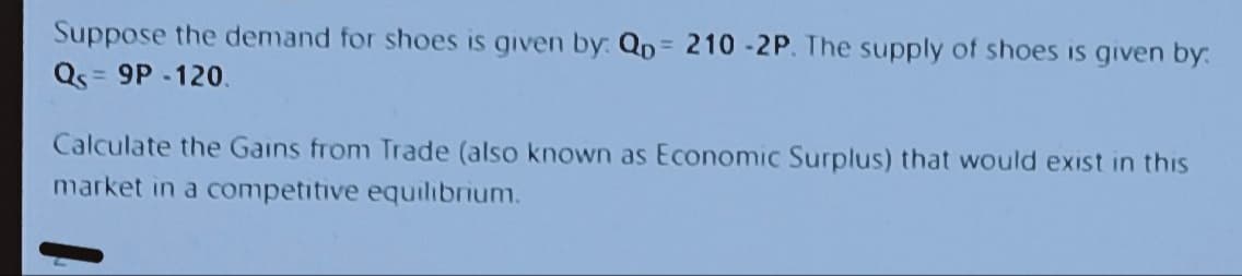 Suppose the demand for shoes is given by: Qp = 210-2P. The supply of shoes is given by:
Q = 9P-120.
Calculate the Gains from Trade (also known as Economic Surplus) that would exist in this
market in a competitive equilibrium.