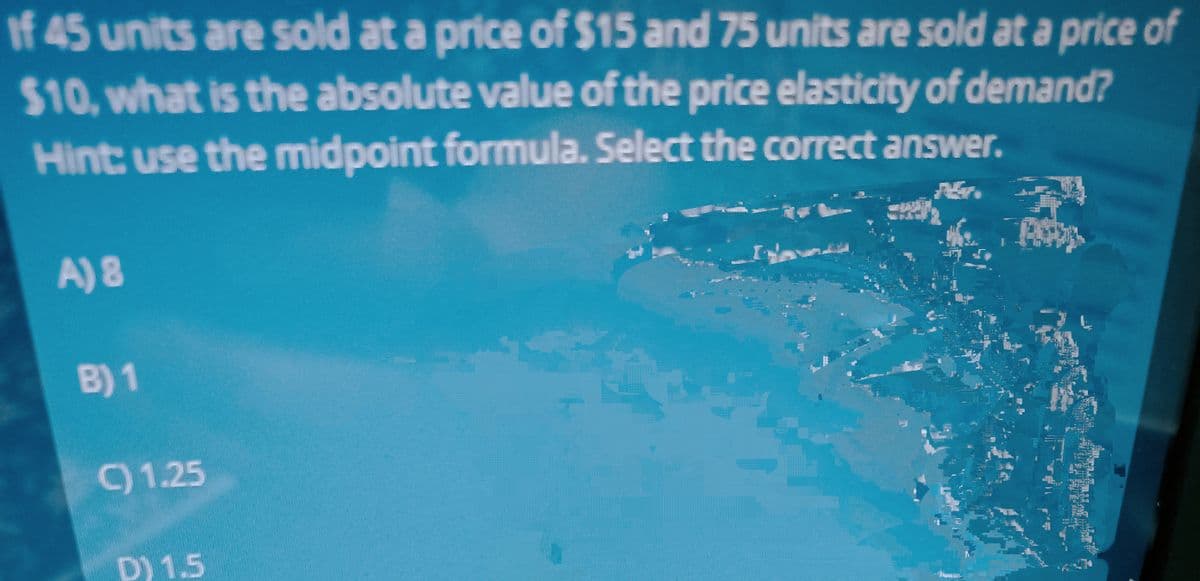 If 45 units are sold at a price of $15 and 75 units are sold at a price of
$10, what is the absolute value of the price elasticity of demand?
Hint: use the midpoint formula. Select the correct answer.
A) 8
B) 1
C) 1.25
D) 1.5
1^^^^^
POPES