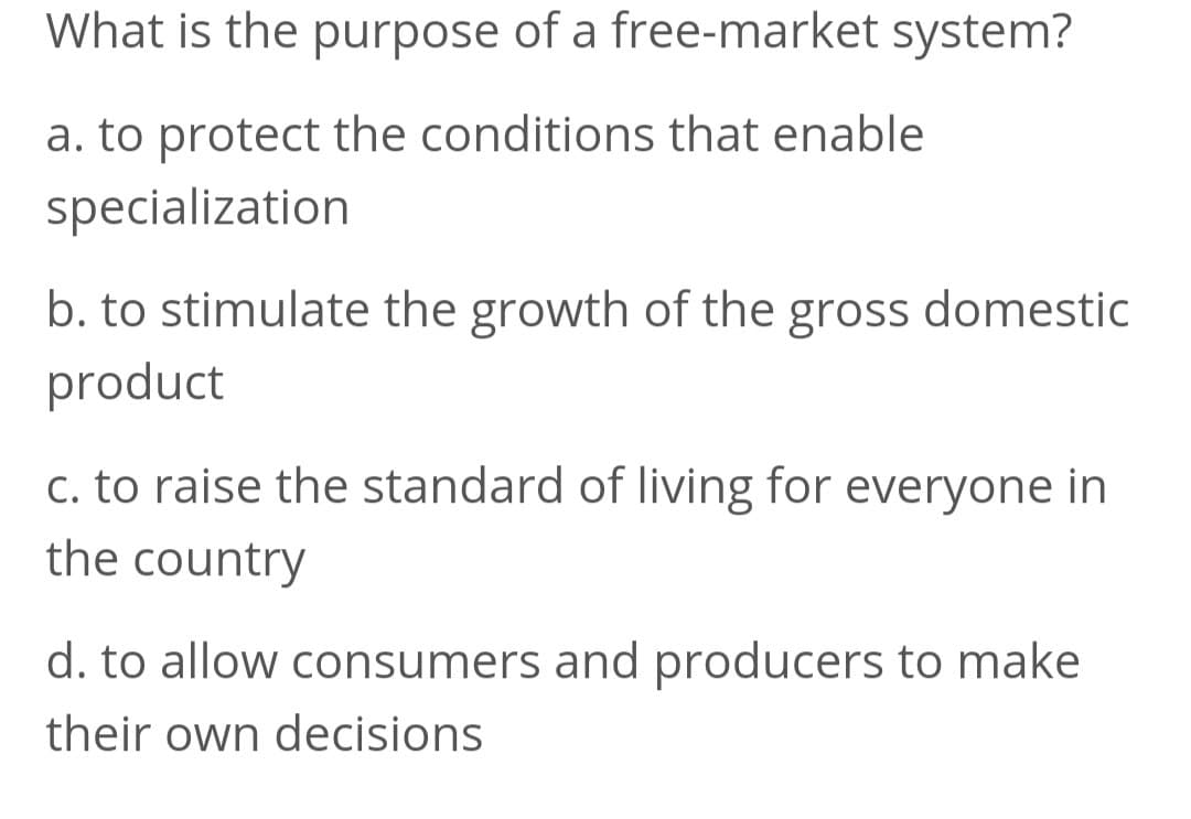 What is the purpose of a free-market system?
a. to protect the conditions that enable
specialization
b. to stimulate the growth of the gross domestic
product
c. to raise the standard of living for everyone in
the country
d. to allow consumers and producers to make
their own decisions