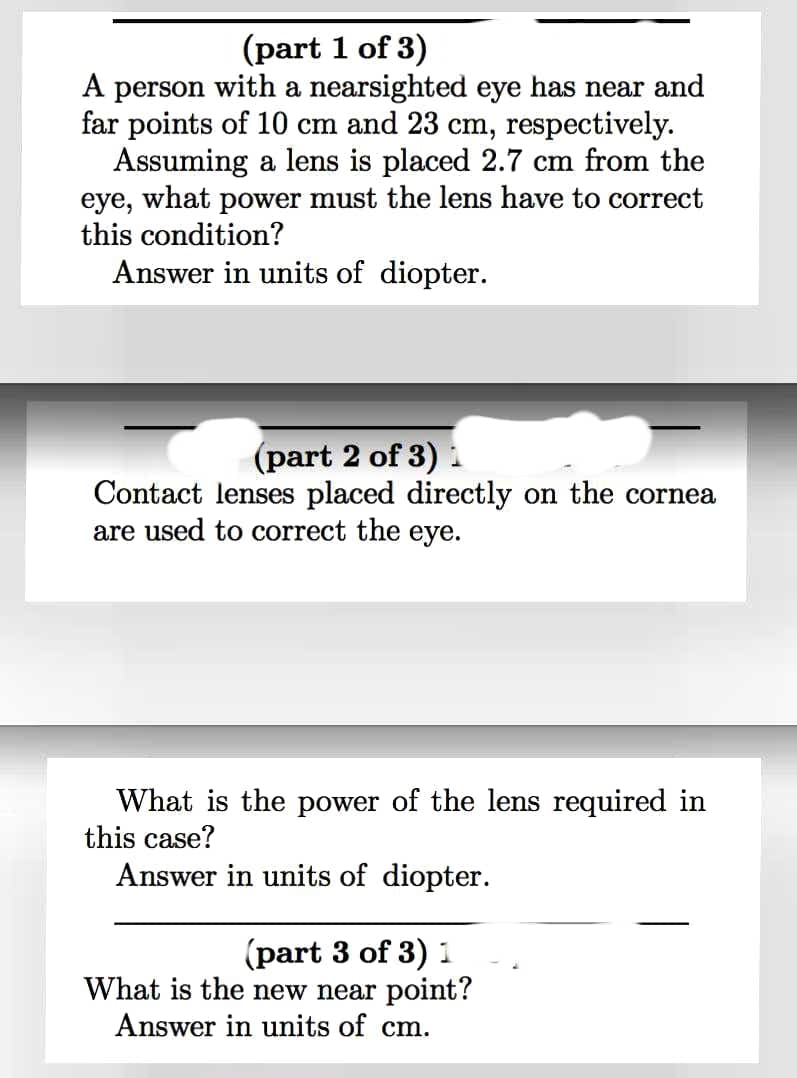 (part 1 of 3)
A person with a nearsighted eye has near and
far points of 10 cm and 23 cm, respectively.
Assuming a lens is placed 2.7 cm from the
eye, what power must the lens have to correct
this condition?
Answer in units of diopter.
(part 2 of 3)
Contact lenses placed directly on the cornea
are used to correct the eye.
What is the power of the lens required in
this case?
Answer in units of diopter.
(part 3 of 3) 1
What is the new near point?
Answer in units of cm.
