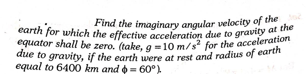 equator shall be zero. (take, g =10 m/s² for the acceleration
due to gravity, if the earth were at rest and radius of earth
earth for which the effective acceleration due to gravity at the
Find the imaginary angular velocity of the e
2
equator shall be zero. (take, g =10 m/s'
for the acceleration
dde to gravty, if the earth were ot rest and radius of earth
equal to 6400 km and o = 60°).
