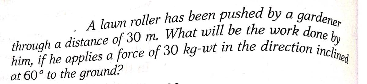 A lawn roller has been pushed by a gardener
through a distance of 30 m. What will be the work done by
him, if he applies a force of 30 kg-wt in the direction inclined
at 60° to the ground?