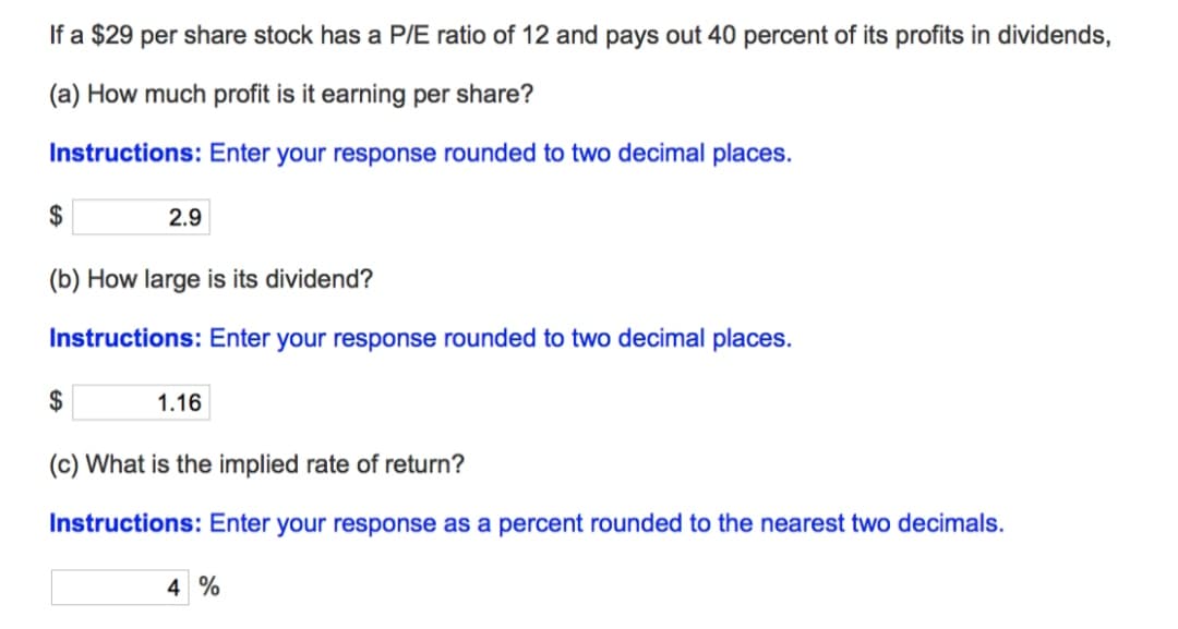 If a $29 per share stock has a P/E ratio of 12 and pays out 40 percent of its profits in dividends,
(a) How much profit is it earning per share?
Instructions: Enter your response rounded to two decimal places.
$
2.9
(b) How large is its dividend?
Instructions: Enter your response rounded to two decimal places.
$
1.16
(c) What is the implied rate of return?
Instructions: Enter your response as a percent rounded to the nearest two decimals.
4 %