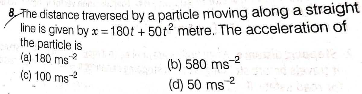 8 The distance traversed by a particle moving along a straight
line is given by x = 180t + 50t? metre. The acceleration of
the particle is
(a) 180 ms-2
(c) 100 ms
(b) 580 ms2
-2
(d) 50 ms-2
